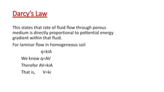 Darcy’s Law
This states that rate of fluid flow through porous
medium is directly proportional to pottential energy
gradient within that fluid.
For laminar flow in homogeneous soil
q=kiA
We know q=AV
Therefor AV=kiA
That is, V=ki
 