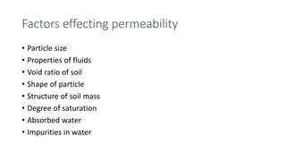 Factors effecting permeability
• Particle size
• Properties of fluids
• Void ratio of soil
• Shape of particle
• Structure of soil mass
• Degree of saturation
• Absorbed water
• Impurities in water
 