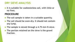 DRY SIEVE ANALYSIS
 It is suitable for coohesionless soil, with little or
no fines.
PROCEDURE
 The soil sample is taken in a suitable quantity.
 The soil should be oven-dry. It should not contain
any lump.
 The sample is sieved through a 4.75 mm IS sieve.
 The portion retained on the sieve is the gravel
fraction.
 