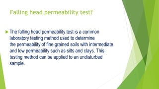 Falling head permeability test?
 The falling head permeability test is a common
laboratory testing method used to determine
the permeability of fine grained soils with intermediate
and low permeability such as silts and clays. This
testing method can be applied to an undisturbed
sample.
 