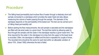 Procedure
 The falling head permeability test involves flow of water through a relatively short soil
sample connected to a standpipe which provides the water head and also allows
measuring the volume of water passing through the sample. The diameter of the
standpipe depends on the permeability of the tested soil. The test can be carried out in
a Falling Head permeability cell .
 Before starting the flow measurements, the soil sample is saturated and the standpipes
are filled with de-aired water to a given level. The test then starts by allowing water to
flow through the sample until the water in the standpipe reaches a given lower limit. The
time required for the water in the standpipe to to drop from the upper to the lower level
is recorded. Often, the standpipe is refilled and the test is repeated for couple of times.
The recorded time should be the same for each test within an allowable variation of
about 10% (Head 1982) otherwise the test is failed.
 