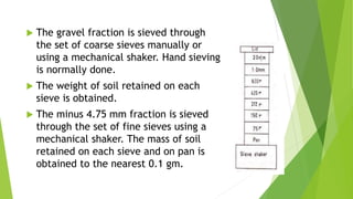  The gravel fraction is sieved through
the set of coarse sieves manually or
using a mechanical shaker. Hand sieving
is normally done.
 The weight of soil retained on each
sieve is obtained.
 The minus 4.75 mm fraction is sieved
through the set of fine sieves using a
mechanical shaker. The mass of soil
retained on each sieve and on pan is
obtained to the nearest 0.1 gm.
 