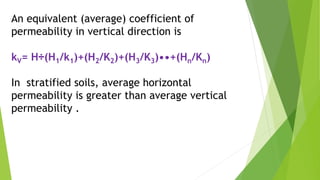 An equivalent (average) coefficient of
permeability in vertical direction is
kV= H÷(H1/k1)+(H2/K2)+(H3/K3)••+(Hn/Kn)
In stratified soils, average horizontal
permeability is greater than average vertical
permeability .
 