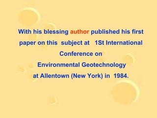 With his blessing author published his first
paper on this subject at 1St International
              Conference on
      Environmental Geotechnology
     at Allentown (New York) in 1984.
 