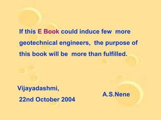 If this E Book could induce few more
geotechnical engineers, the purpose of
this book will be more than fulfilled.




Vijayadashmi,
                             A.S.Nene
22nd October 2004
 