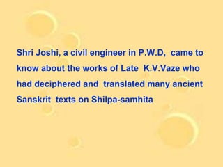 Shri Joshi, a civil engineer in P.W.D, came to
know about the works of Late K.V.Vaze who
had deciphered and translated many ancient
Sanskrit texts on Shilpa-samhita
 