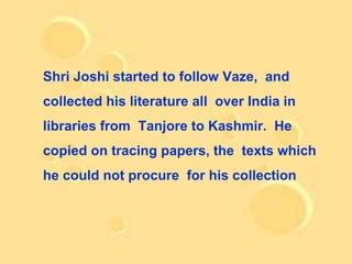 Shri Joshi started to follow Vaze, and
collected his literature all over India in
libraries from Tanjore to Kashmir. He
copied on tracing papers, the texts which
he could not procure for his collection
 