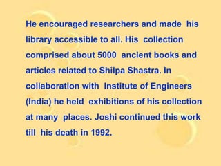 He encouraged researchers and made his
library accessible to all. His collection
comprised about 5000 ancient books and
articles related to Shilpa Shastra. In
collaboration with Institute of Engineers
(India) he held exhibitions of his collection
at many places. Joshi continued this work
till his death in 1992.
 