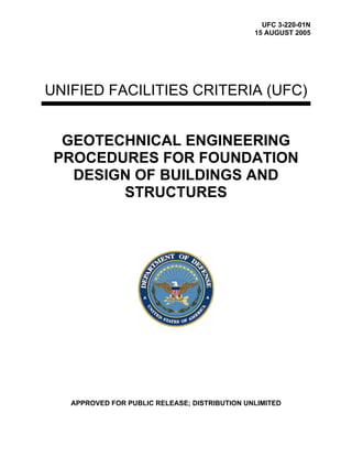 UFC 3-220-01N
15 AUGUST 2005
UNIFIED FACILITIES CRITERIA (UFC)
GEOTECHNICAL ENGINEERING
PROCEDURES FOR FOUNDATION
DESIGN OF BUILDINGS AND
STRUCTURES
APPROVED FOR PUBLIC RELEASE; DISTRIBUTION UNLIMITED
 