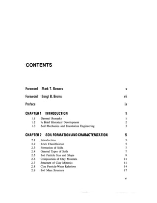 CONTENTS



Foreword    Mark T. Bowers                              v

Foreword    Bengt B. Broms                             vii

Preface                                                ix

CHAPTER 1     INTRODUCTION                              1
    1.1    General Remarks                              1
    1.2    A Brief Historical Development               2
    1.3    Soil Mechanics and Foundation Engineering    3


CHAPTER 2     SOIL FORMATION AND CHARACTERIZATION      5
    2.1    Introduction                                 5
    2.2    Rock Classification                          5
    2.3    Formation of Soils                           7
    2.4    General Types of Soils                       7
    2.5    Soil Particle Size and Shape                 9
    2.6    Composition of Clay Minerals                11
    2.7    Structure of Clay Minerals                  11
    2.8    Clay Particle-Water Relations               14
    2.9    Soil Mass Structure                         17

                                                       XI
 
