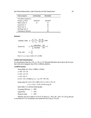 Soil Phase Relationships, Index Properties and Soil Classification                                   79


      Index property                 Undisturbed          Remolded
      Unconfmed compressive
      strength, qu kN/m 2             244 kN/m 2           144 kN/m2
      Water content, %                      22                22
      Liquid limit, %                                         45
      Plastic limit, %                                        20
      Shrinkage limit, %                                      12
      % passing no. 200 sieve                                 90


Solution

                                 wn-w            22-20
      Liquidity Index, /, =                 —=           = 0.08
                             '       Wf-w        45-20

                               q undisturbed 244
      Sensitivity,          5 =—              =     = 1.7
                                q'u disturbed   144

                              V
      Void ratio,           e=—
                              V,
      ForS=l,e = wGs = 0.22 x 2.7 = 0.594.

Unified Soil Classification
Use the plasticity chart Fig. 3.22. w, = 45, / = 25. The point falls above the A-line in the CL-zone,
that is the soil is inorganic clay of low to medium plasticity.
AASHTO System
      Group Index GI = 0.2a + 0.005ac + 0.01 bd
      a = 90 - 35 = 55
      £ = 90-15 = 75
      c   = 45 ~ 40 = 5
      d = 25 - 10 = 15 (here Ip = wt - wp = 45 - 20 = 25)

      Group index GI = 0.2 x 55 + 0.005 x 55 x 5 + 0.01 x 75 x 15
                          = 11 + 1.315+ 11.25 = 23.63 or say 24
      Enter Table 3.15 with the following data
      % passing 200 sieve =           90%
      Liquid limit               =    45%
      Plasticity index           =    25%
       With this, the soil is either A-7-5 or A-7-6. Since (wl - 30) = (45 - 30) = 15 < 25 (/ ) the soil
is classified as A-7-6. According to this system the soil is clay, A-7-6 (24).
 