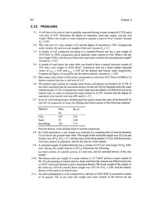 80                                                                                         Chapter 3


3.22    PROBLEMS
 3.1 A soil mass in its natural state is partially saturated having a water content of 17.5% and a
     void ratio of 0.87. Determine the degree of saturation, total unit weight, and dry unit
     weight. What is the weight of water required to saturate a mass of 10 m3 volume? Assume
     G^ = 2.69.
 3.2 The void ratio of a clay sample is 0.5 and the degree of saturation is 70%. Compute the
     water content, dry and wet unit weights of the soil. Assume Gs = 2.7.
 3.3 A sample of soil compacted according to a standard Proctor test has a unit weight of
     130.9 lb/ft3 at 100% compaction and at optimum water content of 14%. What is the dry
     unit weight? If the voids become filled with water what would be the saturated unit weight?
     Assume Gs = 2.67.
 3.4 A sample of sand above the water table was found to have a natural moisture content of
     15% and a unit weight of 18.84 kN/m3. Laboratory tests on a dried sample indicated
     values of emin = 0.50 and emax - 0.85 for the densest and loosest states respectively.
     Compute the degree of saturation and the relative density. Assume Gs = 2.65.
 3.5 How many cubic meters of fill can be constructed at a void ratio of 0.7 from 119,000 m3 of
     borrow material that has a void ratio of 1.2?
 3.6 The natural water content of a sample taken from a soil deposit was found to be 11.5%. It
     has been calculated that the maximum density for the soil will be obtained when the water
     content reaches 21.5%. Compute how much water must be added to 22,500 Ib of soil (in its
     natural state) in order to increase the water content to 21.5%. Assume that the degree of
     saturation in its natural state was 40% and G = 2.7.
 3.7 In an oil well drilling project, drilling mud was used to retain the sides of the borewell. In
     one liter of suspension in water, the drilling mud fluid consists of the following material:

       Material            Mass           Sp.gr
                           (g)
       Clay                410            2.81
       Sand                75             2.69
       Iron filings        320            7.13

       Find the density of the drilling fluid of uniform suspension.
 3.8   In a field exploration, a soil sample was collected in a sampling tube of internal diameter
       5.0 cm below the ground water table. The length of the extracted sample was 10.2 cm and
       its mass was 387 g. If G y = 2.7, and the mass of the dried sample is 313 g, find the porosity,
       void ratio, degree of saturation, and the dry density of the sample.
 3.9   A saturated sample of undisturbed clay has a volume of 19.2 cm3 and weighs 32.5 g. After
       oven drying, the weight reduces to 20.2 g. Determine the following:
       (a) water content, (b) specific gravity, (c) void ratio, and (d) saturated density of the clay
       sample.
3.10   The natural total unit weight of a sandy stratum is 117.7 lb/ft3 and has a water content of
       8%. For determining of relative density, dried sand from the stratum was filled loosely into
       a 1.06 ft3 mold and vibrated to give a maximum density. The loose weight of the sample in
       the mold was 105.8 Ib, and the dense weight was 136.7 Ib. If G9 = 2.66, find the relative
       density of the sand in its natural state.
3.11   An earth embankment is to be compacted to a density of 120.9 lb/ft3 at a moisture content
       of 14 percent. The in-situ total unit weight and water content of the borrow pit are
 