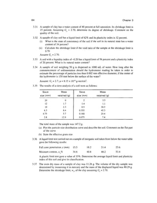 84                                                                                         Chapter 3

 3.31 A sample of clay has a water content of 40 percent at full saturation. Its shrinkage limit is
      15 percent. Assuming Gs = 2.70, determine its degree of shrinkage. Comment on the
      quality of the soil.
 3.32 A sample of clay soil has a liquid limit of 62% and its plasticity index is 32 percent.
       (i) What is the state of consistency of the soil if the soil in its natural state has a water
           content of 34 percent?
      (ii) Calculate the shrinkage limit if the void ratio of the sample at the shrinkage limit is
           0.70
       Assume G^ = 2.70.
3.33 A soil with a liquidity index of-0.20 has a liquid limit of 56 percent and a plasticity index
     of 20 percent. What is its natural water content?
3.34 A sample of soil weighing 50 g is dispersed in 1000 mL of water. How long after the
     commencement of sedimentation should the hydrometer reading be taken in order to
     estimate the percentage of particles less than 0.002 mm effective diameter, if the center of
     the hydrometer is 150 mm below the surface of the water?
        Assume: Gs = 2.1; ^ = 8.15 x 10"6 g-sec/cm2.
3.35   The results of a sieve analysis of a soil were as follows:

          Sieve              Mass               Sieve               Mass
        size (mm)         retained (g)      size (mm)           retained (g)

             20                  0                  2                 3.5
             12                1.7                1.4                 1.1
             10                2.3                0.5                30.5
            6.3                8.4              0.355                45.3
           4.75                5.7              0.180                25.4
            2.8               12.9              0.075                 7.4


        The total mass of the sample was 147.2 g.
       (a) Plot the particle-size distribution curve and describe the soil. Comment on the flat part
           of the curve
       (b) State the effective grain size
3.36   A liquid limit test carried out on a sample of inorganic soil taken from below the water table
       gave the following results:
       Fall cone penetration y (mm)      15.5           18.2         21.4           23.6
       Moisture content, w%              34.6           40.8         48.2           53.4
       A plastic limit test gave a value of 33%. Determine the average liquid limit and plasticity
       index of this soil and give its classification.
3.37 The oven dry mass of a sample of clay was 11.26 g. The volume of the dry sample was
     determined by immersing it in mercury and the mass of the displaced liquid was 80.29 g.
     Determine the shrinkage limit, vvy, of the clay assuming Gs = 2.70.
 