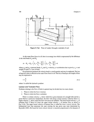 88                                                                                          Chapter 4




                   Figure 4.1 (a) Flow of water through a sample of soil




       As the water flows from A to B, there is an energy loss which is represented by the difference
in the total heads H, and HD

       or                      PA                  PRo
                                                   c
                                                         »u   i _ ,
                HA-HB=ZA

where, pA and pB = pressure heads, VA and VB = velocity, g - acceleration due to gravity, yw = unit
weight of water, h = loss of head.
      For all practical purposes the velocity head is a small quantity and may be neglected. The loss
of head of h units is effected as the water flows from A to B. The loss of head per unit length of flow
may be expressed as

            h
       i=                                                                                         (4.1)

where / is called the hydraulic gradient.

Laminar and Turbulent Flow
Problems relating to the flow of fluids in general may be divided into two main classes:
     1. Those in which the flow is laminar.
     2. Those in which the flow is turbulent.
      There is a certain velocity, vc, below which for a given diameter of a straight tube and for a
given fluid at a particular temperature, the flow will always remain laminar. Likewise there is a
higher velocity, vr above which the flow will always be turbulent. The lower bound velocity, v p of
turbulent flow is about 6.5 times the upper bound velocity v of laminar flow as shown in
Fig. 4.1(b). The upper bound velocity of laminar flow is called the lower critical velocity. The
fundamental laws that determine the state existing for any given case were determined by
Reynolds (1883). He found the lower critical velocity is inversely proportional to the diameter of
 