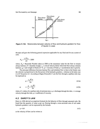 Soil Permeability and Seepage                                                                        89

                                               Flow always
                                   Flow always laminar-
                                   laminar     turbulent          Flow always
                                                                  turbulent



                          log/




                                                          VT
                                               logv

Figure 4.Kb)       Relationship between velocity of flow and hydraulic gradient for flow
                                    of liquids in a pipe



the pipe and gave the following general expression applicable for any fluid and for any system of
units.

                     = 2000

where, A^ = Reynolds Number taken as 2000 as the maximum value for the flow to remain
always laminar, D = diameter of pipe, vc = critical velocity below which the flow always remains
laminar, y0 = unit weight of fluid at 4 °C, fJL = viscosity of fluid, g = acceleration due to gravity.
        The principal difference between laminar flow and turbulent flow is that in the former case
the velocity is proportional to the first power of the hydraulic gradient, /, whereas in the latter case
it is 4/7 the power of /. According to Hagen-Poiseuille's' Law the flow through a capillary tube may
be expressed as

                      R2ai
                                                                                                 (4.2a)


      or                                                                                         (4.2b)

where, R = radius of a capillary tube of sectional area a, q = discharge through the tube, v = average
velocity through the tube, ^ = coefficient of viscosity.


4.2        DARCY'S LAW
Darcy in 1856 derived an empirical formula for the behavior of flow through saturated soils. He
found that the quantity of water q per sec flowing through a cross-sectional area of soil under
hydraulic gradient / can be expressed by the formula
      q = kiA                                                                                     (4.3)

or the velocity of flow can be written as
 