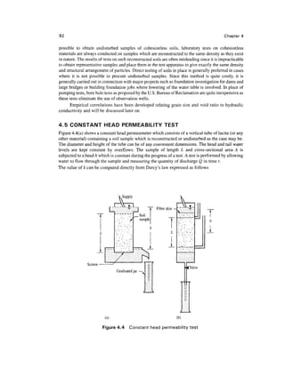 92                                                                                            Chapter 4

possible to obtain undisturbed samples of cohesionless soils, laboratory tests on cohesionless
materials are always conducted on samples which are reconstructed to the same density as they exist
in nature. The results of tests on such reconstructed soils are often misleading since it is impracticable
to obtain representative samples and place them in the test apparatus to give exactly the same density
and structural arrangement of particles. Direct testing of soils in place is generally preferred in cases
where it is not possible to procure undisturbed samples. Since this method is quite costly, it is
generally carried out in connection with major projects such as foundation investigation for dams and
large bridges or building foundation jobs where lowering of the water table is involved. In place of
pumping tests, bore hole tests as proposed by the U.S. Bureau of Reclamation are quite inexpensive as
these tests eliminate the use of observation wells.
      Empirical correlations have been developed relating grain size and void ratio to hydraulic
conductivity and will be discussed later on.


4.5 CONSTANT HEAD PERMEABILITY TEST
Figure 4.4(a) shows a constant head permeameter which consists of a vertical tube of lucite (or any
other material) containing a soil sample which is reconstructed or undisturbed as the case may be.
The diameter and height of the tube can be of any convenient dimensions. The head and tail water
levels are kept constant by overflows. The sample of length L and cross-sectional area A is
subjected to a head h which is constant during the progress of a test. A test is performed by allowing
water to flow through the sample and measuring the quantity of discharge Q in time t.
The value of k can be computed directly from Darcy's law expressed as follows




                                      Supply

                                ,c-                        Filter skin
                                                 .Soil
                                                  sample
                                                                                    T
                                                                                      h

                                                                                    1


                Screen
                                 Graduated jar
                                                 ~




                          (a)                                            (b)

                         Figure 4.4     Constant head permeability test
 