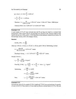 Soil Permeability and Seepage                                                                                95


                             42
      Q = 10 in3, A = 3.14 x — = 12.56 in.2

           7       1O

      i = — = — = 2, t = 105 sec.
          L 6

      Therefore fc =                            = 3.79 x 10~3 in./sec = 31.58 x 10~5 ft/sec = 9960 ft/year
                          12.56x2x105
      Velocity of flow = Id = 31.58 x 10~5 x2 = 6.316 x 10~4 ft/sec


Example 4.2
A sand sample of 35 cm2 cross sectional area and 20 cm long was tested in a constant head
permeameter. Under a head of 60 cm, the discharge was 120 ml in 6 min. The dry weight of sand
used for the test was 1 120 g, and Gs = 2.68. Determine (a) the hydraulic conductivity in cm/sec, (b)
the discharge velocity, and (c) the seepage velocity.

Solution

      Use Eq. (4.9), k = —
                        hAt
where Q = 120 ml, t = 6 min, A = 35 cm2, L = 20 cm, and h = 60 cm. Substituting, we have

      k = - = 3.174 x 10~3 cm/sec
         60x35x6x60

      Discharge velocity, v = ki = 3.174 x 10~3 x — = 9.52 x 10~3 cm/sec

Seepage velocity vs

               W        1120


                                        Y G               G
      From Eq. (3.1 8a), Y        f   t ~ w s     or e
                                                       ~ —~~^      since y = 1 g/cm3
                                         l +e             yd

      Substituting,            e = — -- 1 = 0.675
                                   1.6
                                             0.675
                                                      = 0.403
                                   l +e     1 + 0.675
                                    v 952xlO~ 3
      Now,                     vJ = — = —'•       = 2.36 x 10"2 cm/sec
                                    n       0.403


Example 4.3
Calculate the value of A: of a sample of 2.36 in. height and 7.75 in2 cross-sectional area, if a quantity
of water of 26.33 in3 flows down in 10 min under an effective constant head of 15.75 in. On oven
 