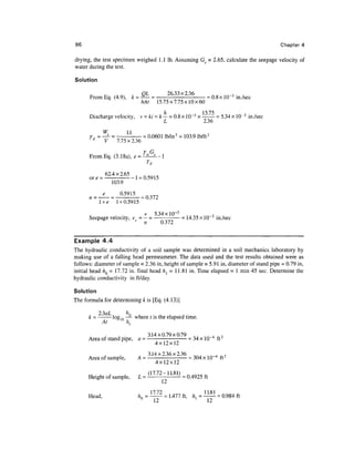 96                                                                                       Chapter 4

drying, the test specimen weighed 1.1 Ib. Assuming Gs = 2.65, calculate the seepage velocity of
water during the test.

Solution


      From Eq. (4.9), k = ^- = -2633x236- = 0.8x 10~3 in./sec
                          hAt 15.75x7.75x10x60

      Discharge velocity, v = ki = k— = 0.8xlO~ 3 x —:— = 5.34xlO~ 3 in./sec
                                    L             2.36
               W         11
      Yd     = —s- = -:- = 0.0601 lb/in3 = 103.9 lb/ft 3
               V     7.75x2.36

                           Y G
      FromEq. (3.18a), e = ^-^—
                               Yd
               62.4x2.65
             - - -- 1 = 0.59 1 5
      or e
                 103.9

                     °-5915 =0.372
             l +e   1 + 0.5915

                            v 5.34 xlO~ 3
      Seepage velocity, v = — = —- = 14.35 x 10~3 in./sec
           6            s
                           n     0.372


Example 4.4
The hydraulic conductivity of a soil sample was determined in a soil mechanics laboratory by
making use of a falling head permeameter. The data used and the test results obtained were as
follows: diameter of sample = 2.36 in, height of sample = 5.91 in, diameter of stand pipe = 0.79 in,
initial head hQ = 17.72 in. final head hl = 11.81 in. Time elapsed = 1 min 45 sec. Determine the
hydraulic conductivity in ft/day.

Solution
The formula for determining k is [Eq. (4.13)]

      ,   . ,    ,       .
      k = - log,0 —- where t is the elapsed time.


                  A •        3.14x0.79x0.79 0 . 1A 4 ,2
      Area of stand pipe, a = - = 34 x 10 4 ft^
                                4x12x12

      Area of sample,      A = 3 - 14x2 - 36x236 = 304 x 10~4 ft 2
                                    4x12x12

      Height of sample,    L = ( 17 - 72 ~ 1L81 ) = 0 4925 ft

                                 1 7 72               1181
      Head,                /z0 = -^— = 1.477 ft, h, = —
                             n                    ]        = 0.984 ft
                                   12                  12
 