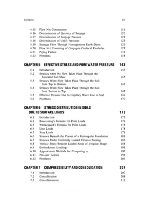 Contents                                                               xiii



     4.15   Flow Net Construction                                     116
     4.16   Determination of Quantity of Seepage                      120
     4.17   Determination of Seepage Pressure                         122
     4.18   Determination of Uplift Pressures                         123
     4.19   Seepage Flow Through Homogeneous Earth Dams               126
     4.20   Flow Net Consisting of Conjugate Confocal Parabolas       127
     4.21   Piping Failure                                            131
     4.22   Problems                                                  138


CHAPTER 5       EFFECTIVE STRESS AND PORE WATER PRESSURE              143
     5.1    Introduction                                              143
     5.2    Stresses when No Flow Takes Place Through the
              Saturated Soil Mass                                     145
     5.3    Stresses When Flow Takes Place Through the Soil
              from Top to Bottom                                      146
     5.4    Stresses When Flow Takes Place Through the Soil
              from Bottom to Top                                      147
     5.5    Effective Pressure Due to Capillary Water Rise in Soil    149
     5.6    Problems                                                  170


CHAPTER 6 STRESS DISTRIBUTION IN SOILS
  DUE TO SURFACE LOADS                                                173
     6.1    Introduction                                              173
     6.2    Boussinesq's Formula for Point Loads                      174
     6.3    Westergaard's Formula for Point Loads                     175
     6.4    Line Loads                                                178
     6.5    Strip Loads                                               179
     6.6    Stresses Beneath the Corner of a Rectangular Foundation   181
     6.7    Stresses Under Uniformly Loaded Circular Footing          186
     6.8    Vertical Stress Beneath Loaded Areas of Irregular Shape   188
     6.9    Embankment Loadings                                       191
     6.10   Approximate Methods for Computing cr                      197
     6.11   Pressure Isobars                                          198
     6.12   Problems                                                  203


CHAPTER 7       COMPRESSIBILITY AND CONSOLIDATION                     207
     7.1    Introduction                                              207
     7.2    Consolidation                                             208
     7.3    Consolidometer                                            212
 