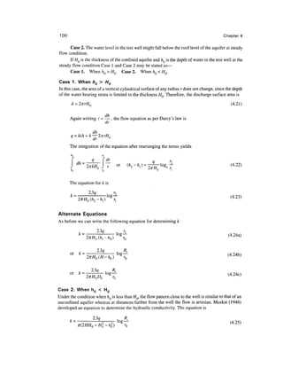 100                                                                                          Chapter 4

      Case 2. The water level in the test well might fall below the roof level of the aquifer at steady
flow condition.
      If HQ is the thickness of the confined aquifer and hQ is the depth of water in the test well at the
steady flow condition Case 1 and Case 2 may be stated as—
      Casel. When/z 0 >// 0 . Case 2. When/i Q <// 0 .

Case 1. When h0 > H0
In this case, the area of a vertical cylindrical surface of any radius r does not change, since the depth
of the water bearing strata is limited to the thickness HQ. Therefore, the discharge surface area is
                                                                                                  (4.21)

       A •     ••     . dh . ~            .          _    , ,
       Again writing i - — , the now equation as per Darcy s law is
                         dr

                    dh_
                    dr         °
       The integration of the equation after rearranging the terms yields

                            dr_                                      a     r
                            —           or          (A 2 -/i 1 ) = Tr7^1og,—                      (4-22)


       The equation for k is

       ,   .        ,
       k = - log
             2 -A,)   r,


Alternate Equations
As before we can write the following equation for determining k

                     23q                       r,
            k=                          log
                 i u ti.—TT
                         -                    ~~                                                (4.24a)
                                                                                                ^     '

            ,   .
       or   k- --- log—1-


            ,        .              t
       OF                      g
                 27rHQL>0
                 2xH D           r0
                                ~r~


Case 2. When h0 < H 0
Under the condition when hQ is less than HQ, the flow pattern close to the well is similar to that of an
unconfmed aquifer whereas at distances farther from the well the flow is artesian. Muskat (1946)
developed an equation to determine the hydraulic conductivity. The equation is

                                        *,-
                                   — log—L
 