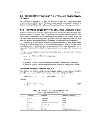 102                                                                                             Chapter 4

4.9 APPROXIMATE VALUES OF THE HYDRAULIC CONDUCTIVITY
OF SOILS
The coefficients of permeability of soils vary according to their type, textural composition,
structure, void ratio and other factors. Therefore, no single value can be assigned to a soil purely on
the basis of soil type. The possible coefficients of permeability of some soils are given in Table 4. 1


4.10      HYDRAULIC CONDUCTIVITY IN STRATIFIED LAYERS OF SOILS
Hydraulic conductivity of a disturbed sample may be different from that of the undisturbed sample
even though the void ratio is the same. This may be due to a change in the structure or due to the
stratification of the undisturbed soil or a combination of both of these factors. In nature we may find
fine grained soils having either flocculated or dispersed structures. Two fine-grained soils at the
same void ratio, one dispersed and the other flocculated, will exhibit different permeabilities.
       Soils may be stratified by the deposition of different materials in layers which possess
different permeability characteristics. In such stratified soils engineers desire to have the average
permeability either in the horizontal or vertical directions. The average permeability can be
computed if the permeabilities of each layer are determined in the laboratory. The procedure is as
follows:
       k { , k2, ..., kn = hydraulic conductivities of individual strata of soil either in the vertical or
horizontal direction.
       z Z
        r 2 • • • zn = thickness of the corresponding strata.


      kh = average hydraulic conductivity parallel to the bedding planes (usually horizontal).
      kv - average hydraulic conductivity perpendicular to the bedding planes (usually vertical).

Flow in the Horizontal Direction (Fig. 4.9)
When the flow is in the horizontal direction the hydraulic gradient / remains the same for all the
layers. Let Vj, v2, ..., vn be the discharge velocities in the corresponding strata. Then

      Q = kiZ = (v^j + v2z2 + - - - + v n z n )    = (k[izl+k2iz2 + ••• +knizn)
Therefore,

                               '"+knzn)                                                             (4.27)



                        Table 4.1 Hydraulic conductivity of some soils
                             (after Casagrande and Fadum, 1939)
             k (cm/sec)               Soils type                           Drainage conditions
             101 to 102               Clean gravels                        Good
             101                      Clean sand                           Good
             10-' to IO-4             Clean sand and gravel mixtures       Good
             io-5                     Very fine sand                       Poor
                 6
             io-                      Silt                                 Poor
             IO-7 to IO-9             Clay soils                           Practically impervious
 
