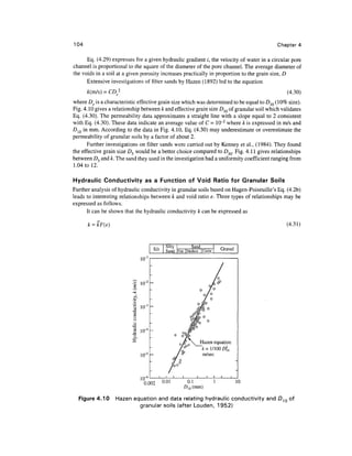104                                                                                               Chapter 4

      Eq. (4.29) expresses for a given hydraulic gradient /, the velocity of water in a circular pore
channel is proportional to the square of the diameter of the pore channel. The average diameter of
the voids in a soil at a given porosity increases practically in proportion to the grain size, D
      Extensive investigations of filter sands by Hazen (1892) led to the equation
      k(m/s) = CD 2                                                                                  (4.30)
where De is a characteristic effective grain size which was determined to be equal to D10 (10% size).
Fig. 4.10 gives a relationship between k and effective grain size D10 of granular soil which validates
Eq. (4.30). The permeability data approximates a straight line with a slope equal to 2 consistent
with Eq. (4.30). These data indicate an average value of C - 10~2 where k is expressed in m/s and
D10 in mm. According to the data in Fig. 4.10, Eq. (4.30) may underestimate or overestimate the
permeability of granular soils by a factor of about 2.
      Further investigations on filter sands were carried out by Kenney et al., (1984). They found
the effective grain size D5 would be a better choice compared to D}Q. Fig. 4.11 gives relationships
between D5 and k. The sand they used in the investigation had a uniformity coefficient ranging from
1.04 to 12.

Hydraulic Conductivity as a Function of Void Ratio for Granular Soils
Further analysis of hydraulic conductivity in granular soils based on Hagen-Poiseuille's Eq. (4.2b)
leads to interesting relationships between k and void ratio e. Three types of relationships may be
expressed as follows.
      It can be shown that the hydraulic conductivity k can be expressed as

      k = kF(e)                                                                                      (4.31)


                                              Silty             Sand
                                      Silt    Sand    Fine    Medium | Coarse       Gravel

                                10-

                                10
                                 ~

                           o 10"
                          -Q
                           o
                           CJ
                           o

                                10"

                                                                     Hazen equation
                                                                       Jt= 1/100 £)?0
                                10"                                    m/sec




                                10"
                                 0.002       0.01             0.1               1            10
                                                             D10 (mm)

  Figure 4.10      Hazen equation and data relating hydraulic conductivity and D10 of
                           granular soils (after Louden, 1952)
 
