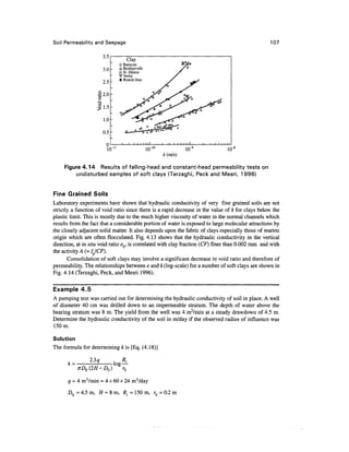 Soil Permeability and Seepage                                                                     107

                      3.5
                                      Clay
                             O   Batiscon
                      3.0    A   Berthierville
                             D   St. Hilaire
                             V   Vosby
                             •   Boston blue
                      2.5

                    •|2.0




                      1.0

                      0.5

                        0
                                                 10-        10"                10,-8


     Figure 4.14 Results of falling-head and constant-head permeability tests on
         undisturbed samples of soft clays (Terzaghi, Peck and Mesri, 1996)


Fine Grained Soils
Laboratory experiments have shown that hydraulic conductivity of very fine grained soils are not
strictly a function of void ratio since there is a rapid decrease in the value of k for clays below the
plastic limit. This is mostly due to the much higher viscosity of water in the normal channels which
results from the fact that a considerable portion of water is exposed to large molecular attractions by
the closely adjacent solid matter. It also depends upon the fabric of clays especially those of marine
origin which are often flocculated. Fig. 4.13 shows that the hydraulic conductivity in the vertical
direction, at in situ void ratio eQ, is correlated with clay fraction (CF) finer than 0.002 mm and with
the activity A (= Ip/CF).
       Consolidation of soft clays may involve a significant decrease in void ratio and therefore of
permeability. The relationships between e and k (log-scale) for a number of soft clays are shown in
Fig. 4.14 (Terzaghi, Peck, and Mesri 1996).

Example 4.5
A pumping test was carried out for determining the hydraulic conductivity of soil in place. A well
of diameter 40 cm was drilled down to an impermeable stratum. The depth of water above the
bearing stratum was 8 m. The yield from the well was 4 mVmin at a steady drawdown of 4.5 m.
Determine the hydraulic conductivity of the soil in m/day if the observed radius of influence was
150m.

Solution
The formula for determining k is [Eq. (4.18)]

               2.3 q
      k=
           xD0(2H-D0)            r0

      q = 4 m3/min = 4 x 60 x 24 m3/day
      D0 = 4.5 m, H = 8 m, R. = 150 m, rQ = 0.2 m
 