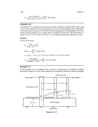 108                                                                                                              Chapter 4

              2.3x4x60x24
      k=                             log         = 234.4 m/day
            3.14x4.5(2x8-4.5)              0.2


Example 4.6
A pumping test was made in pervious gravels and sands extending to a depth of 50 ft, where a bed
of clay was encountered. The normal ground water level was at the ground surface. Observation
wells were located at distances of 10 and 25 ft from the pumping well. At a discharge of 761 ft3 per
minute from the pumping well, a steady state was attained in about 24 hr. The draw-down at a
distance of 10 ft was 5.5 ft and at 25 ft was 1.21 ft. Compute the hydraulic conductivity in ft/sec.

Solution
Use Eq. (4.16) where




      where      = — = 12.683 ft 3 /sec
                   60
          = 10 ft, r = 25 ft, h = 50 - 1.21 = 48.79 ft, h = 50 - 5.5 = 44.5 ft

                2.3x12.683     , 25 n o 1 A _ r /
      k =              2
                               log — = 9.2 x 10 J ft/sec.
                                2
            3.14(48.79 -44.5 )     10


Example 4.7
A field pumping test was conducted from an aquifer of sandy soil of 4 m thickness confined
between two impervious strata. When equilibrium was established, 90 liters of water was pumped

                                                                  Observation wells
                                Test well                     1                            2



                                                                                           ^

          Impermeable stratum
                                         -^— — r, = 3 m     •^-
                                                                              ,..1—   "•
                                                                   .
                                                                   T                           T
                                                                                               —T



                                                                                               /i? = 2.7 m
                                    .T      ^^                         /i, =2.1 m
                                                                       1      ///               1
      }           i
                  y                                   Confined aquifer                                       



                                                     Impermeable

                                                 Figure Ex. 4 .7
 