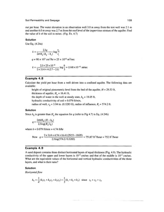 Soil Permeability and Seepage                                                                    109

out per hour. The water elevation in an observation well 3.0 m away from the test well was 2.1 m
and another 6.0 m away was 2.7 m from the roof level of the impervious stratum of the aquifer. Find
the value of k of the soil in m/sec. (Fig. Ex. 4.7)

Solution
Use Eq. (4.24a)

          23
      ,     <7 , r2
      k = --- log—

      q = 90 x 103 cm3/hr = 25 x KT6 m3/sec

           2.3x25xlO~ 6    , 6       _  .
      k = - 11/10 =n 1.148 x 10 6 m/sec
                               log— i 6
         2x3.14x4(2.7-2.1)   3


Example 4.8
Calculate the yield per hour from a well driven into a confined aquifer. The following data are
available:
      height of original piezometric level from the bed of the aquifer, H = 29.53 ft,
      thickness of aquifer, Ha - 16.41 ft,
      the depth of water in the well at steady state, hQ = 18.05 ft,
      hydraulic conductivity of soil = 0.079 ft/min,
      radius of well, rQ = 3.94 in. (0.3283 ft), radius of influence, R. = 574.2 ft.

Solution
Since hQ is greater than HQ the equation for q (refer to Fig 4.7) is Eq. (4.24b)




where k = 0.079 ft/min = 4.74 ft/hr

             2x3.14x4.74x16.41(29.53-18.05) ^ 1 M r , n ^^n
      Now q = ---- = 75 1.87 ft3/hour « 752 ft3/hour
                   2.3 log(574.2 70.3283)


Example 4.9
A sand deposit contains three distinct horizontal layers of equal thickness (Fig. 4.9). The hydraulic
conductivity of the upper and lower layers is 10~3 cm/sec and that of the middle is 10~2 cm/sec.
What are the equivalent values of the horizontal and vertical hydraulic conductivities of the three
layers, and what is their ratio?

Solution
Horizontal flow

                                      ~(ki+k2 +k3) since z = Z2 = £3
 
