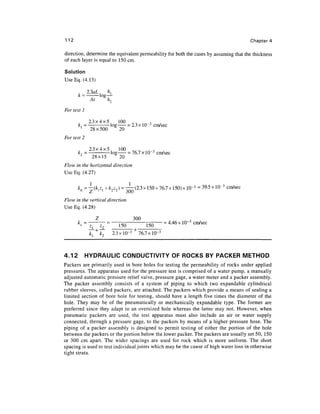 112                                                                                    Chapter 4

direction, determine the equivalent permeability for both the cases by assuming that the thickness
of each layer is equal to 150 cm.

Solution
Use Eq. (4.13)

       .     23aL      h




                                           3
       k,1 = —     -log    = 2.3x10            cm/sec
             28x500     20
For test 2

              2.3x4x5, 100                     3
                                  = 76.7xlO~ 3 cm/sec
              28x15         20
F/ovv in the horizontal direction
Use Eq. (4.27)

                            = —-(2.3 x 150 + 76.7 x 150) x ID"3 =39.5xlQ- 3 cm/sec
                                 ,jL/w

F/ow in the vertical direction
Use Eq. (4.28)

                                 300
                                             = 4.46 x 10"3 cm/sec
                    Z2     150         150
                    fcT 2.3x10-3 + 76.7x10-3



4.12         HYDRAULIC CONDUCTIVITY OF ROCKS BY PACKER METHOD
Packers are primarily used in bore holes for testing the permeability of rocks under applied
pressures. The apparatus used for the pressure test is comprised of a water pump, a manually
adjusted automatic pressure relief valve, pressure gage, a water meter and a packer assembly.
The packer assembly consists of a system of piping to which two expandable cylindrical
rubber sleeves, called packers, are attached. The packers which provide a means of sealing a
limited section of bore hole for testing, should have a length five times the diameter of the
hole. They may be of the pneumatically or mechanically expandable type. The former are
preferred since they adapt to an oversized hole whereas the latter may not. However, when
pneumatic packers are used, the test apparatus must also include an air or water supply
connected, through a pressure gage, to the packers by means of a higher pressure hose. The
piping of a packer assembly is designed to permit testing of either the portion of the hole
between the packers or the portion below the lower packer. The packers are usually set 50, 150
or 300 cm apart. The wider spacings are used for rock which is more uniform. The short
spacing is used to test individual joints which may be the cause of high water loss in otherwise
tight strata.
 