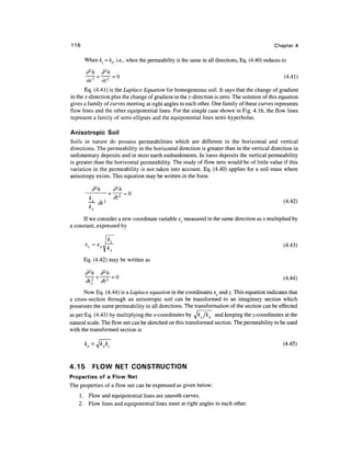 116                                                                                           Chapter 4

       When k = kx, i.e., when the permeability is the same in all directions, Eq. (4.40) reduces to

        d2h      d2h
                     =0                                                                            (4.41)
        ax.2-    oz
       Eq. (4.41) is the Laplace Equation for homogeneous soil. It says that the change of gradient
in the jc-direction plus the change of gradient in the z-direction is zero. The solution of this equation
gives a family of curves meeting at right angles to each other. One family of these curves represents
flow lines and the other equipotential lines. For the simple case shown in Fig. 4.16, the flow lines
represent a family of semi-ellipses and the equipotential lines semi-hyperbolas.

Anisotropic Soil
Soils in nature do possess permeabilities which are different in the horizontal and vertical
directions. The permeability in the horizontal direction is greater than in the vertical direction in
sedimentary deposits and in most earth embankments. In loess deposits the vertical permeability
is greater than the horizontal permeability. The study of flow nets would be of little value if this
variation in the permeability is not taken into account. Eq. (4.40) applies for a soil mass where
anisotropy exists. This equation may be written in the form

           d2h      d2h

         ^ &2        ^                                                                             (4-42)

      If we consider a new coordinate variable xc measured in the same direction as x multiplied by
a constant, expressed by


                                                                                                  (4.43)

       Eq. (4.42) may be written as

       d2h d2h
       ~d^ + ~d^ = °                                                                              (4-44)
          c

      Now Eq. (4.44) is a Laplace equation in the coordinates xc and z. This equation indicates that
a cross-section through an anisotropic soil can be transformed to an imaginary section which
possesses the same permeability in all directions. The transformation of the section can be effected
as per Eq. (4.43) by multiplying the ^-coordinates by Jkz /k^ and keeping the z-coordinates at the
natural scale. The flow net can be sketched on this transformed section. The permeability to be used
with the transformed section is

                                                                                                  (4.45)


4.15       FLOW NET CONSTRUCTION
Properties of a Flow Net
The properties of a flow net can be expressed as given below:
    1. Flow and equipotential lines are smooth curves.
    2. Flow lines and equipotential lines meet at right angles to each other.
 
