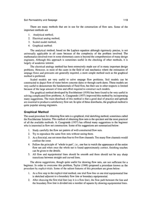 Soil Permeability and Seepage                                                                      119

     There are many methods that are in use for the construction of flow nets. Some of the
important methods are
    1. Analytical method,
    2. Electrical analog method,
    3. Scaled model method,
    4. Graphical method.
      The analytical method, based on the Laplace equation although rigorously precise, is not
universally applicable in all cases because of the complexity of the problem involved. The
mathematics involved even in some elementary cases is beyond the comprehension of many design
engineers. Although this approach is sometimes useful in the checking of other methods, it is
largely of academic interest.
      The electrical analogy method has been extensively made use of in many important design
problems. However, in most of the cases in the field of soil mechanics where the estimation of
seepage flows and pressures are generally required, a more simple method such as the graphical
method is preferred.
      Scaled models are very useful to solve seepage flow problems. Soil models can be
constructed to depict flow of water below concrete dams or through earth dams. These models are
very useful to demonstrate the fundamentals of fluid flow, but their use in other respects is limited
because of the large amount of time and effort required to construct such models.
      The graphical method developed by Forchheimer (1930) has been found to be very useful in
solving complicated flow problems. A. Casagrande (1937) improved this method by incorporating
many suggestions. The main drawback of this method is that a good deal of practice and aptitude
are essential to produce a satisfactory flow net. In spite of these drawbacks, the graphical method is
quite popular among engineers.

Graphical Method
The usual procedure for obtaining flow nets is a graphical, trial sketching method, sometimes called
the Forchheimer Solution. This method of obtaining flow nets is the quickest and the most practical
of all the available methods. A. Casagrande (1937) has offered many suggestions to the beginner
who is interested in flow net construction. Some of his suggestions are summarized below:
    1. Study carefully the flow net pattern of well-constructed flow nets.
    2. Try to reproduce the same flow nets without seeing them.
    3. As a first trial, use not more than four to five flow channels. Too many flow channels would
       confuse the issue.
    4. Follow the principle of 'whole to part', i.e., one has to watch the appearance of the entire
       flow net and when once the whole net is found approximately correct, finishing touches
       can be given to the details.
    5. All flow and equipotential lines should be smooth and there should not be any sharp
       transitions between straight and curved lines.
     The above suggestions, though quite useful for drawing flow nets, are not sufficient for a
beginner. In order to overcome this problem, Taylor (1948) proposed a procedure known as the
procedure by explicit trials. Some of the salient features of this procedure are given below:
    1. As a first step in the explicit trial method, one trial flow line or one trial equipotential line
       is sketched adjacent to a boundary flow line or boundary equipotential.
    2. After choosing the first trial line (say it is a flow line), the flow path between the line and
       the boundary flow line is divided into a number of squares by drawing equipotential lines.
 