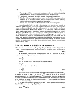 120                                                                                           Chapter 4

        These equipotential lines are extended to meet the bottom flow line at right angles keeping
        in view that the lines drawn should be smooth without any abrupt transitions.
     3. The remaining flow lines are next drawn, adhering rigorously to square figures.
     4. If the first trial is chosen property, the net drawn satisfies all the necessary conditions.
        Otherwise, the last drawn flow line will cross the bottom boundary flow line, indicating
        that the trial line chosen is incorrect and needs modification.
     5. In such a case, a second trial line should be chosen and the procedure repeated.
       A typical example of a flow net under a sheet pile wall is given in Fig. 4.16. It should be
understood that the number of flow channels will be an integer only by chance. That means, the
bottom flow line sketched might not produce full squares with the bottom boundary flow line. In
such a case the bottom flow channel will be a fraction of a full flow channel. It should also be noted
that the figure formed by the first sketched flow line with the last equipotential line in the region is
of irregular form. This figure is called a singular square. The basic requirement for such squares, as
for all the other squares, is that continuous sub-division of the figures give an approach to true
squares. Such singular squares are formed at the tips of sheet pile walls also. Squares must be
thought of as valid only where the Laplace equation applies. The Laplace equation applies to soils
which are homogeneous and isotropic. When the soil is anisotropic, the flow net should be sketched
as before on the transformed section. The transformed section can be obtained from the natural
section explained earlier.

4.16       DETERMINATION OF QUANTITY OF SEEPAGE
Flow nets are useful for determining the quantity of seepage through a section. The quantity of
seepage q is calculated per unit length of the section. The flow through any square can be written as
       &q = kkh                                                                                    (4.46)
      Let the number of flow channel and equipotential drops in a section be N, and Nd,
respectively. Since all drops are equal, we can write
              h


       Since the discharge in each flow channel is the same we can write,
       q = Nfkq
       Substituting for Ag and A/I, we have
            N
              f
       1 = M—-                                                                                      (4.47)
              "d

       Eq. (4.47) can also be used to compute the seepage through anisotropic sections by writing ke
in place of k. As per Eq. (4.45), ke is equal to Jkxkz , where kx and kz are the hydraulic
conductivities in the x and z directions, respectively. The validity of this relationship can be proved
as follows. Consider a figure bounded by flow and equipotential lines in which the flow is parallel
to the x direction. In Fig. 4.17 the figure in question is drawn to a transformed scale in (b) and the
same to the natural scale in (a).
       In Fig. 4. 17(b) the permeability has the effective value ke in both the x and z directions and the
flow through the square according to Eq. (4.46), is

                       kkh                                                                         (4.48)
 