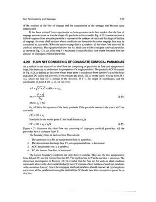 Soil Permeability and Seepage                                                                      127

of the position of the line of seepage and the computation of the seepage loss become quite
complicated.
        It has been noticed from experiments on homogeneous earth dam models that the line of
seepage assumes more or less the shape of a parabola as illustrated in Fig. 4.20. In some sections a
little divergence from a regular parabola is required at the surfaces of entry and discharge of the line
of seepage. In some ideal sections where conditions are favorable the entire seepage line may be
considered as a parabola. When the entire seepage line is a parabola, all the other flow lines will be
confocal parabolas. The equipotential lines for this ideal case will be conjugate confocal parabolas
as shown in Fig. 4.21. As a first step it is necessary to study the ideal case where the entire flow net
consists of conjugate confocal parabolas.


4.20      FLOW NET CONSISTING OF CONJUGATE CONFOCAL PARABOLAS
As a prelude to the study of an ideal flow net comprising of parabolas as flow and equipotential
lines, it is necessary to understand the properties of a single parabola. The parabola ACV illustrated
in Fig. 4.21, is defined as the curve whose every point is equidistant from a point F called the focus
and a line DG called the directrix. If we consider any point, say, A, on the curve, we can write FA =
AG, where the line AG is normal to the directrix. If F is the origin of coordinates, and the
coordinates of point A are (jc, y), we can write

       AF =


              -^-                                                                                (4-54)

       where, yQ = FD
     Eq. (4.54) is the equation of the basic parabola. If the parabola intersects the y-axis at C, we
can write
       FC=CE = y0
       Similarly for the vertex point V, the focal distance aQ is
       FV = VD = a0 = y0/2                                                                       (4.55)
Figure 4.21 illustrates the ideal flow net consisting of conjugate confocal parabolas. All the
parabolas have a common focus F.
      The boundary lines of such an ideal flow net are:
    1.   The upstream face AB, an equipotential line, is a parabola.
    2.   The downstream discharge face FV, an equipotential line, is horizontal.
    3.   ACV, the phreatic line, is a parabola.
    4.   BF, the bottom flow line, is horizontal.
       The known boundary conditions are only three in number. They are, the two equipotential
lines AB and FV, and the bottom flow line BF. The top flow line ACV is the one that is unknown. The
theoretical investigation of Kozeny (1931) revealed that the flow net for such an ideal condition
mentioned above with a horizontal discharge face FV consists of two families of confocal parabolas
with a common focus F. Since the conjugate confocal parabolas should intersect at right angles to
each other, all the parabolas crossing the vertical line FC should have their intersection points lie on
this line.
 
