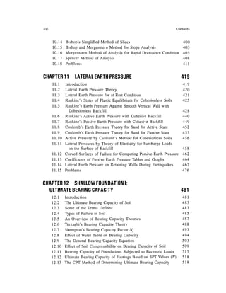 xvi                                                                           Contents


      10.14   Bishop's Simplified Method of Slices                                400
      10.15   Bishop and Morgenstern Method for Slope Analysis                    403
      10.16   Morgenstern Method of Analysis for Rapid Drawdown Condition         405
      10.17   Spencer Method of Analysis                                          408
      10.18   Problems                                                            411


CHAPTER 11         LATERAL EARTH PRESSURE                                        419
      11.1    Introduction                                                        419
      11.2    Lateral Earth Pressure Theory                                       420
      11.3    Lateral Earth Pressure for at Rest Condition                        421
      11.4    Rankine's States of Plastic Equilibrium for Cohesionless Soils      425
      11.5    Rankine's Earth Pressure Against Smooth Vertical Wall with
                Cohesionless Backfill                                             428
      11.6    Rankine's Active Earth Pressure with Cohesive Backfill              440
      11.7    Rankine's Passive Earth Pressure with Cohesive Backfill             449
      11.8    Coulomb's Earth Pressure Theory for Sand for Active State           452
      11.9    Coulomb's Earth Pressure Theory for Sand for Passive State          455
      11.10   Active Pressure by Culmann's Method for Cohesionless Soils          456
      11.11   Lateral Pressures by Theory of Elasticity for Surcharge Loads
                on the Surface of Backfill                                        458
      11.12   Curved Surfaces of Failure for Computing Passive Earth Pressure     462
      11.13   Coefficients of Passive Earth Pressure Tables and Graphs            464
      11.14   Lateral Earth Pressure on Retaining Walls During Earthquakes        467
      11.15   Problems                                                            476


CHAPTER 12 SHALLOW FOUNDATION I:
  ULTIMATE BEARING CAPACITY                                                      481
      12.1    Introduction                                                       481
      12.2    The Ultimate Bearing Capacity of Soil                              483
      12.3    Some of the Terms Defined                                          483
      12.4    Types of Failure in Soil                                           485
      12.5    An Overview of Bearing Capacity Theories                           487
      12.6    Terzaghi's Bearing Capacity Theory                                 488
      12.7    Skempton's Bearing Capacity Factor NC                              493
      12.8    Effect of Water Table on Bearing Capacity                          494
      12.9    The General Bearing Capacity Equation                              503
      12.10   Effect of Soil Compressibility on Bearing Capacity of Soil         509
      12.11   Bearing Capacity of Foundations Subjected to Eccentric Loads       515
      12.12   Ultimate Bearing Capacity of Footings Based on SPT Values (N)      518
      12.13   The CPT Method of Determining Ultimate Bearing Capacity            518
 