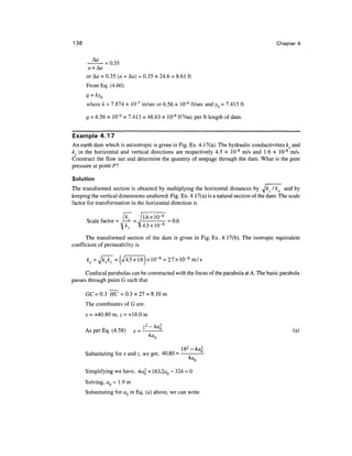136                                                                                        Chapter 4


      -^--035
       a + Aa
      or Aa = 0.35 (a + Aa) = 0.35 x 24.6 = 8.61 ft
      From Eq. (4.60)
      q = kyQ
      where k = 7.874 x 10~5 in/sec or 6.56 x 10"6 ft/sec and yQ = 7.413 ft

      q = 6.56 x 10-6 x 7.413 = 48.63 x 10"6 ft3/sec per ft length of dam.


Example 4.17
An earth dam which is anisotropic is given in Fig. Ex. 4.17(a). The hydraulic conductivities kx and
kz in the horizontal and vertical directions are respectively 4.5 x 10~8 m/s and 1.6 x 10~8 m/s.
Construct the flow net and determine the quantity of seepage through the dam. What is the pore
pressure at point PI

Solution
The transformed section is obtained by multiplying the horizontal distances by ^Jkz I kx and by
keeping the vertical dimensions unaltered. Fig. Ex. 4.17(a) is a natural section of the dam. The scale
factor for transformation in the horizontal direction is


      Scale factor = P- = J L 6 x l °" 8 B = 0.6
                    ]kx   V4.5X10- 8

      The transformed section of the dam is given in Fig. Ex. 4.17(b). The isotropic equivalent
coefficient of permeability is

      ke =

      Confocal parabolas can be constructed with the focus of the parabola at A. The basic parabola
passes through point G such that

      GC=0.3 HC = 0 . 3 x 2 7 = 8.10m
      The coordinates of G are:
      x = +40.80 m, z = +18.0 m

                                    72-4fl2
      As per Eq. (4.58)     x   =        9.                                                       (a)



      Substituting for x and z, we get, 40.80 =


      Simplifying we have, 4a 2 + 163.2aQ - 324 = 0
      Solving, aQ = 1.9 m
      Substituting for aQ in Eq. (a) above, we can write
 