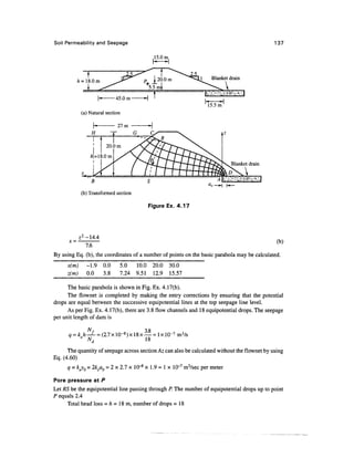 Soil Permeability and Seepage                                                                  137

                                                  15.0m,


                                                                    Blanket drain
          h = 18.0m




                   B                          S

             (b) Transformed section

                                              Figure Ex. 4.17




            Z 2 -14.4
                                                                                                (b)
                7.6
By using Eq. (b), the coordinates of a number of points on the basic parabola may be calculated.
     7(m)      -1.9     0.0   Io       10.0       20.0     30.0
     z(m)      0.0      3.8   7.24     9.51       12.9     15.57

      The basic parabola is shown in Fig. Ex. 4.17(b).
      The flownet is completed by making the entry corrections by ensuring that the potential
drops are equal between the successive equipotential lines at the top seepage line level.
      As per Fig. Ex. 4.17(b), there are 3.8 flow channels and 18 equipotential drops. The seepage
per unit length of dam is

               Nf                    38
               -^- = (2.7xlO- 8 )xl8x—= lxlO- 7 m3/s
               N                          18
      The quantity of seepage across section Az can also be calculated without the flownet by using
Eq. (4.60)
      q = k^Q = 2keaQ = 2x2.7 x 1Q-8 x 1.9 « 1 x 10~7 m3/sec per meter

Pore pressure at P
Let RS be the equipotential line passing through P. The number of equipotential drops up to point
P equals 2.4
     Total head loss = h = 18m, number of drops =18
 