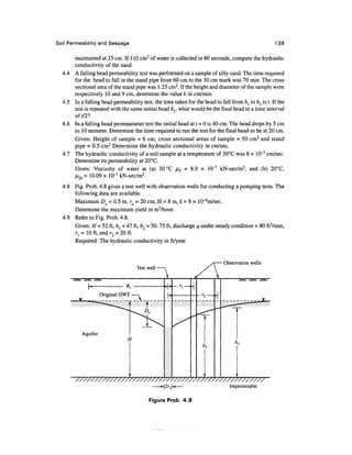 Soil Permeability and Seepage                                                                         139

        maintained at 35 cm. If 1 10 cm3 of water is collected in 80 seconds, compute the hydraulic
        conductivity of the sand.
  4.4   A falling head permeability test was performed on a sample of silly sand. The time required
        for the head to fall in the stand pipe from 60 cm to the 30 cm mark was 70 min. The cross
        sectional area of the stand pipe was 1 .25 cm2. If the height and diameter of the sample were
        respectively 10 and 9 cm, determine the value k in cm/min.
  4.5   In a falling head permeability test, the time taken for the head to fall from h{ to h2 is t. If the
        test is repeated with the same initial head hr what would be the final head in a time interval
        oft/21
  4.6   In a falling head permeameter test the initial head at t = 0 is 40 cm. The head drops by 5 cm
        in 10 minutes. Determine the time required to run the test for the final head to be at 20 cm.
        Given: Height of sample = 6 cm; cross sectional areas of sample = 50 cm2 and stand
        pipe = 0.5 cm2 Determine the hydraulic conductivity in cm/sec.
  4.7   The hydraulic conductivity of a soil sample at a temperature of 30°C was 8 x 10~5 cm/sec.
        Determine its permeability at 20°C.
        Given: Viscosity of water at (a) 30 °C            = 8.0 x 10~7 kN-sec/m2, and (b) 20°C,
                           7           2
        it,n = 10.09 x 10~ kN-sec/m .
  4.8 Fig. Prob. 4.8 gives a test well with observation wells for conducting a pumping tests. The
      following data are available.
      Maximum DO = 0.5 m, ro = 20 cm, H = 8m, & = 8 x lO^m/sec.
      Determine the maximum yield in m3/hour.
  4.9 Refer to Fig. Prob. 4.8.
      Given: H = 52 ft, h{ - 47 ft, h2 = 50. 75 ft, discharge q under steady condition = 80 ft3/min,
      r{ = 10 ft, and r2 = 20 ft.
      Required: The hydraulic conductivity in ft/year.


                                                                             Observation wells
                                     Test well




                                                                                Impermeable

                                          Figure Prob. 4.8
 