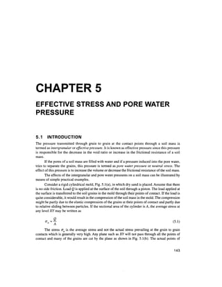 CHAPTER 5
EFFECTIVE STRESS AND PORE WATER
PRESSURE


5.1     INTRODUCTION
The pressure transmitted through grain to grain at the contact points through a soil mass is
termed as intergranular or effective pressure. It is known as effective pressure since this pressure
is responsible for the decrease in the void ratio or increase in the frictional resistance of a soil
mass.
       If the pores of a soil mass are filled with water and if a pressure induced into the pore water,
tries to separate the grains, this pressure is termed as pore water pressure or neutral stress. The
effect of this pressure is to increase the volume or decrease the frictional resistance of the soil mass.
       The effects of the intergranular and pore water pressures on a soil mass can be illustrated by
means of simple practical examples.
       Consider a rigid cylindrical mold, Fig. 5.1(a), in which dry sand is placed. Assume that there
is no side friction. Load Q is applied at the surface of the soil through a piston. The load applied at
the surface is transferred to the soil grains in the mold through their points of contact. If the load is
quite considerable, it would result in the compression of the soil mass in the mold. The compression
might be partly due to the elastic compression of the grains at their points of contact and partly due
to relative sliding between particles. If the sectional area of the cylinder is A, the average stress at
any level XY may be written as

      -«=f                                                                                          (5.1)

      The stress aa is the average stress and not the actual stress prevailing at the grain to grain
contacts which is generally very high. Any plane such as XY will not pass through all the points of
contact and many of the grains are cut by the plane as shown in Fig. 5.1(b). The actual points of


                                                                                                    143
 