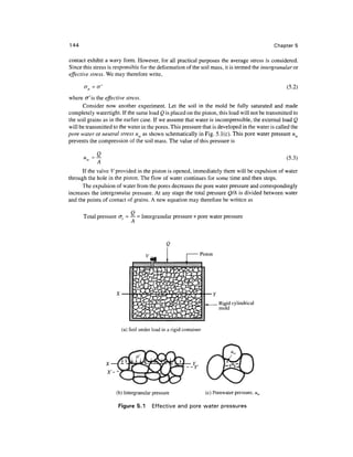 144                                                                                           Chapter 5

contact exhibit a wavy form. However, for all practical purposes the average stress is considered.
Since this stress is responsible for the deformation of the soil mass, it is termed the intergranular or
effective stress. We may therefore write,

       a =                                                                                          (5.2)

where cr'is the effective stress.
      Consider now another experiment. Let the soil in the mold be fully saturated and made
completely watertight. If the same load Q is placed on the piston, this load will not be transmitted to
the soil grains as in the earlier case. If we assume that water is incompressible, the external load Q
will be transmitted to the water in the pores. This pressure that is developed in the water is called the
pore water or neutral stress uw as shown schematically in Fig. 5.1(c). This pore water pressure uw
prevents the compression of the soil mass. The value of this pressure is

             G                                                                                     (5.3)
             A
      If the valve V provided in the piston is opened, immediately there will be expulsion of water
through the hole in the piston. The flow of water continues for some time and then stops.
      The expulsion of water from the pores decreases the pore water pressure and correspondingly
increases the intergranular pressure. At any stage the total pressure Q/A is divided between water
and the points of contact of grains. A new equation may therefore be written as

      Total pressure cr[ - — = Intergranular pressure + pore water pressure
                           A




                                                               Piston




                                                                         Rigid cylindrical
                                                                         mold



                        (a) Soil under load in a rigid container




                      (b) Intergranular pressure                   (c) Porewater pressure,

                      Figure 5.1       Effective and pore water pressures
 