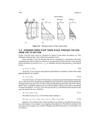 146                                                                                              Chapter 5

                                                            Stress diagrams

                                      Total                     Pore water           Effective
                                                                 o                   o     o'




                 f
                 z
                        N
          M      L             <•!




          (a)                          (b)

                       Figure 5.2     Stresses when no flow takes place

5.3 STRESSES WHEN FLOW TAKES PLACE THROUGH THE SOIL
FROM TOP TO BOTTOM
In Fig. 5.3(a) the water surface in container B is kept at h units below the surface in A. This
difference in head permits water to flow from container A to B.
       Since container B with the flexible tube can be considered as a piezometer tube freely
communicating with the bottom of container A, the piezometric head or the pore water pressure
head at the bottom of container A is (z, + z2 - h). Therefore, the pore water pressure uc at the bottom
level is

      u =                                                                                            (5.9)
      As per Fig. 5.3(a), the pore water pressure at the bottom of container A when no flow takes
place through the soil sample is

      « =                                                                                           (5.10)
      It is clear from Eq. (5.9) and (5.10) that there is a decrease in pore water pressure to the extent
of hy when water flows through the soil sample from top to bottom. It may be understood that this
decrease in pore water pressure is not due to velocity of the flowing water. The value of the velocity
head V2/2g is a negligible quantity even if we take the highest velocity of flow that is encountered
in natural soil deposits. As in Fig. 5.2(a), the total pressure oc at the bottom of the container in this
case also remains the same. Therefore,

                                                                                                    (5.11)
      The effective pressure <JC' at the bottom of the container is

                 -u                                                                                 (5.12)
      Equation (5.12) indicates that in this case there is an increase in the effective pressure by
hy at the bottom of the container A as compared to the earlier case. The effective pressure at the
top surface of the sample is zero as before. Therefore, the effective pressure cr./ at any depth z can
be written as
 