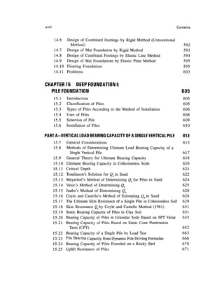 xviii                                                                            Contents


        14.6  Design of Combined Footings by Rigid Method (Conventional
                Method)                                                              592
        14.7  Design of Mat Foundation by Rigid Method                               593
        14.8  Design of Combined Footings by Elastic Line Method                     594
        14.9 Design of Mat Foundations by Elastic Plate Method                       595
        14.10 Floating Foundation                                                    595
        14.11 Problems                                                               603


CHAPTER 15 DEEP FOUNDATION I:
  PILE FOUNDATION                                                                    605
        15.1    Introduction                                                         605
        15.2    Classification of Piles                                              605
        15.3    Types of Piles According to the Method of Installation               606
        15.4    Uses of Piles                                                        608
        15.5    Selection of Pile                                                    609
        15.6    Installation of Piles                                                610

PART A-VERTICAL LOAD BEARING CAPACITY OF A SINGLE VERTICAL PILE                      613
        15.7    General Considerations                                               613
        15.8    Methods of Determining Ultimate Load Bearing Capacity of a
                   Single Vertical Pile                                              617
        15.9    General Theory for Ultimate Bearing Capacity                         618
        15.10   Ultimate Bearing Capacity in Cohesionless Soils                      620
        15.11   Critical Depth                                                       621
        15.12   Tomlinson's Solution for Qbin Sand                                   622
        15.13   Meyerhof's Method of Determining Qbfor Piles in Sand                 624
        15.14   Vesic's Method of Determining Qb                                     625
        15.15   Janbu's Method of Determining Qb                                     628
        15.16   Coyle and Castello's Method of Estimating Qbin Sand                  628
        15.17   The Ultimate Skin Resistance of a Single Pile in Cohesionless Soil   629
        15.18   Skin Resistance Qfby Coyle and Castello Method (1981)                631
        15.19   Static Bearing Capacity of Piles in Clay Soil                        631
        15.20   Bearing Capacity of Piles in Granular Soils Based on SPT Value       635
        15.21   Bearing Capacity of Piles Based on Static Cone Penetration
                  Tests (CPT)                                                        652
        15.22   Bearing Capacity of a Single Pile by Load Test                       663
        15.23   Pile Bearing Capacity from Dynamic Pile Driving Formulas             666
        15.24   Bearing Capacity of Piles Founded on a Rocky Bed                     670
        15.25   Uplift Resistance of Piles                                           671
 