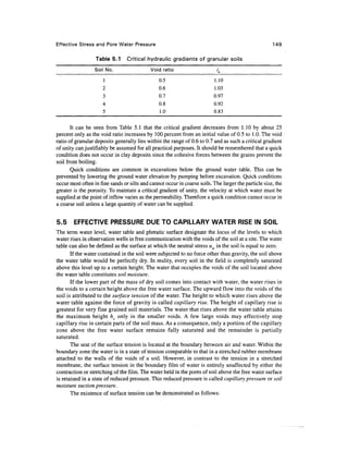 Effective Stress and Pore Water Pressure                                                              149

                  Table 5.1      Critical hydraulic gradients of granular soils
                  Soil No.                  Void ratio                      ic
                      1                         0.5                       1.10
                      2                         0.6                       1.03
                      3                         0.7                       0.97
                      4                         0.8                       0.92
                      5                         1.0                       0.83

       It can be seen from Table 5.1 that the critical gradient decreases from 1.10 by about 25
percent only as the void ratio increases by 100 percent from an initial value of 0.5 to 1.0. The void
ratio of granular deposits generally lies within the range of 0.6 to 0.7 and as such a critical gradient
of unity can justifiably be assumed for all practical purposes. It should be remembered that a quick
condition does not occur in clay deposits since the cohesive forces between the grains prevent the
soil from boiling.
       Quick conditions are common in excavations below the ground water table. This can be
prevented by lowering the ground water elevation by pumping before excavation. Quick conditions
occur most often in fine sands or silts and cannot occur in coarse soils. The larger the particle size, the
greater is the porosity. To maintain a critical gradient of unity, the velocity at which water must be
supplied at the point of inflow varies as the permeability. Therefore a quick condition cannot occur in
a coarse soil unless a large quantity of water can be supplied.


5.5     EFFECTIVE PRESSURE DUE TO CAPILLARY WATER RISE IN SOIL
The term water level, water table and phreatic surface designate the locus of the levels to which
water rises in observation wells in free communication with the voids of the soil at a site. The water
table can also be defined as the surface at which the neutral stress uw in the soil is equal to zero.
       If the water contained in the soil were subjected to no force other than gravity, the soil above
the water table would be perfectly dry. In reality, every soil in the field is completely saturated
above this level up to a certain height. The water that occupies the voids of the soil located above
the water table constitutes soil moisture.
       If the lower part of the mass of dry soil comes into contact with water, the water rises in
the voids to a certain height above the free water surface. The upward flow into the voids of the
soil is attributed to the surface tension of the water. The height to which water rises above the
water table against the force of gravity is called capillary rise. The height of capillary rise is
greatest for very fine grained soil materials. The water that rises above the water table attains
the maximum height hc only in the smaller voids. A few large voids may effectively stop
capillary rise in certain parts of the soil mass. As a consequence, only a portion of the capillary
zone above the free water surface remains fully saturated and the remainder is partially
saturated.
       The seat of the surface tension is located at the boundary between air and water. Within the
boundary zone the water is in a state of tension comparable to that in a stretched rubber membrane
attached to the walls of the voids of a soil. However, in contrast to the tension in a stretched
membrane, the surface tension in the boundary film of water is entirely unaffected by either the
contraction or stretching of the film. The water held in the pores of soil above the free water surface
is retained in a state of reduced pressure. This reduced pressure is called capillary pressure or soil
moisture suction pressure.
       The existence of surface tension can be demonstrated as follows:
 