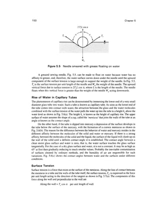 150                                                                                             Chapter 5

                                               2 TeL cos a




                 Figure 5.5     Needle smeared with grease floating on water


       A greased sewing needle, Fig. 5.5, can be made to float on water because water has no
affinity to grease, and, therefore, the water surface curves down under the needle until the upward
component of the surface tension is large enough to support the weight of the needle. In Fig. 5.5,
7^ is the surface tension per unit length of the needle and Wn the weight of the needle. The upward
vertical force due to surface tension is 2TL cos a, where L is the length of the needle. The needle
floats when this vertical force is greater than the weight of the needle Wn acting downwards.

Rise of Water in Capillary Tubes
The phenomenon of capillary rise can be demonstrated by immersing the lower end of a very small
diameter glass tube into water. Such a tube is known as capillary tube. As soon as the lower end of
the tube comes into contact with water, the attraction between the glass and the water molecules
combined with the surface tension of the water pulls the water up into the tube to a height hc above the
water level as shown in Fig. 5.6(a). The height hc is known as the height of capillary rise. The upper
surface of water assumes the shape of a cup, called the 'meniscus' that joins the walls of the tube at an
angle a known as the contact angle.
       On the other hand, if the tube is dipped into mercury a depression of the surface develops in
the tube below the surface of the mercury, with the formation of a convex meniscus as shown in
Fig. 5.6(b). The reason for the difference between the behavior of water and mercury resides in the
different affinity between the molecules of the solid and water or mercury. If there is a strong
affinity between the molecules of the solid and the liquid, the surface of the liquid will climb up on
the wall of the solid until a definite contact angle a is established. The contact angle between a
clean moist glass surface and water is zero, that is, the water surface touches the glass surface
tangentially. For the case of a dry glass surface and water, a is not a constant. It may be as high as
45° at first then gradually reducing to much smaller values. Probably the inevitable contamination
of surfaces cleaned by ordinary methods, and the humidity of air are responsible for such
variations. Fig. 5.6(c) shows the contact angles between water and the surfaces under different
conditions.

Surface Tension
Surface tension is a force that exists at the surface of the meniscus. Along the line of contact between
the meniscus in a tube and the walls of the tube itself, the surface tension, Ts, is expressed as the force
per unit length acting in the direction of the tangent as shown in Fig. 5.7(a). The components of this
force along the wall and perpendicular to the wall are
         Along the wall = T cos a      per unit length of wall
 