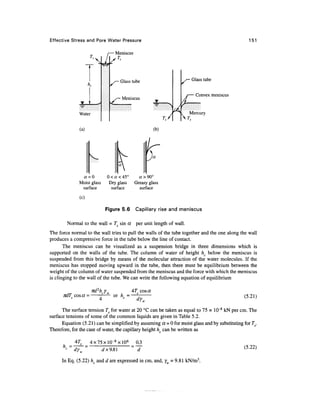 Effective Stress and Pore Water Pressure                                                         151

                                Meniscus
                                 T,




                                  Glass tube                          Glass tube


                                                                        Convex meniscus
                                   Meniscus


              Water
                                                                     Mercury


              (a)                                    (b)




               a =0         0 < a < 45°      a > 90°
              Moist glass    Dry glass     Greasy glass
               surface        surface        surface

              (c)

                            Figure 5.6     Capillary rise and meniscus

        Normal to the wall = Ts sin a      per unit length of wall.
The force normal to the wall tries to pull the walls of the tube together and the one along the wall
produces a compressive force in the tube below the line of contact.
       The meniscus can be visualized as a suspension bridge in three dimensions which is
supported on the walls of the tube. The column of water of height hc below the meniscus is
suspended from this bridge by means of the molecular attraction of the water molecules. If the
meniscus has stopped moving upward in the tube, then there must be equilibrium between the
weight of the column of water suspended from the meniscus and the force with which the meniscus
is clinging to the wall of the tube. We can write the following equation of equilibrium

                                          4T cos a
      TidT cos« =              or h =                                                         (5.21)

      The surface tension Ts for water at 20 °C can be taken as equal to 75 x 10~8 kN per cm. The
surface tensions of some of the common liquids are given in Table 5.2.
      Equation (5.21) can be simplified by assuming a = 0 for moist glass and by substituting for Ts.
Therefore, for the case of water, the capillary height hc can be written as

            47"     4x75xlO-8xl06          03
      h =                                                                                     (5.22)
            dyw         dx9.Sl             d
      In Eq. (5.22) h and d are expressed in cm, and, v = 9.81 kN/m3.
 
