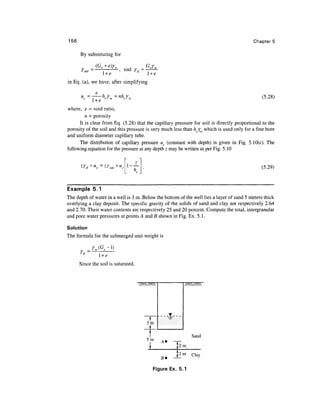 156                                                                                        Chapter 5

      By substituting for

                          ^, and
                   l +e
in Eq. (a), we have, after simplifying


                   ct                                                                          (5.28)
            l +e
where, e = void ratio,
         n = porosity
      It is clear from Eq. (5.28) that the capillary pressure for soil is directly proportional to the
porosity of the soil and this pressure is very much less than h./ which is used only for a fine bore
and uniform diameter capillary tube.
      The distribution of capillary pressure uc (constant with depth) is given in Fig. 5.10(c). The
following equation for the pressure at any depth z may be written as per Fig. 5.10


                                                                                               (5.29)



Example 5.1
The depth of water in a well is 3 m. Below the bottom of the well lies a layer of sand 5 meters thick
overlying a clay deposit. The specific gravity of the solids of sand and clay are respectively 2.64
and 2.70. Their water contents are respectively 25 and 20 percent. Compute the total, intergranular
and pore water pressures at points A and B shown in Fig. Ex. 5.1.

Solution
The formula for the submerged unit weight is


               l +e
      Since the soil is saturated,




                                       3m


                                                             Sand
                                       5m
                                                      2m
                                                      2m     Clay


                                          Figure Ex. 5.1
 