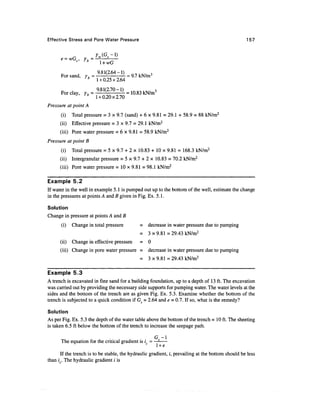 Effective Stress and Pore Water Pressure                                                          157




      _       .      9.81(2.64-1)           3
      For sand, y, =              = 9.7 kN/mJ
                 * 1 + 0.25x2.64

      For clay, y, = 9'81(2JO " ^ = 10.83 kN/m3
                 * 1 + 0.20x2.70
Pressure at point A
      (i)    Total pressure = 3 x 9.7 (sand) + 6 x 9.81 = 29.1 + 58.9 = 88 kN/m2
      (ii) Effective pressure = 3 x 9.7 = 29.1 kN/m2
      (iii) Pore water pressure = 6 x 9.81 = 58.9 kN/m2
Pressure at point B
      (i)    Total pressure = 5 x 9.7 + 2 x 10.83 + 10 x 9.81 = 168.3 kN/m2
      (ii) Intergranular pressure = 5 x 9.7 + 2 x 10.83 = 70.2 kN/m2
      (iii) Pore water pressure = 1 0 x 9 . 8 1 = 9 8 . 1 kN/m2

Example 5.2
If water in the well in example 5.1 is pumped out up to the bottom of the well, estimate the change
in the pressures at points A and B given in Fig. Ex. 5.1.

Solution
Change in pressure at points A and B
      (i)    Change in total pressure         = decrease in water pressure due to pumping
                                              =    3x9.81=29.43 kN/m2
      (ii)   Change in effective pressure     = 0
      (iii) Change in pore water pressure =        decrease in water pressure due to pumping
                                              =    3x9.81=29.43 kN/m2

Example 5.3
A trench is excavated in fine sand for a building foundation, up to a depth of 13 ft. The excavation
was carried out by providing the necessary side supports for pumping water. The water levels at the
sides and the bottom of the trench are as given Fig. Ex. 5.3. Examine whether the bottom of the
trench is subjected to a quick condition if Gs = 2.64 and e = 0.7. If so, what is the remedy?

Solution
As per Fig. Ex. 5.3 the depth of the water table above the bottom of the trench = 10 ft. The sheeting
is taken 6.5 ft below the bottom of the trench to increase the seepage path.

                                                      G -1
      The equation for the critical gradient is / =
                                                      l +e
      If the trench is to be stable, the hydraulic gradient, /, prevailing at the bottom should be less
than i . The hydraulic gradient i is
 