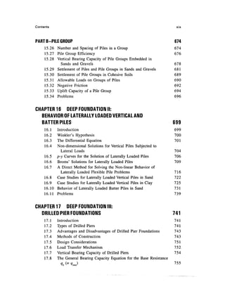 Contents                                                                     xix



PART B-PILE GROUP                                                           674
     15.26 Number and Spacing of Piles in a Group                           674
     15.27 Pile Group Efficiency                                            676
     15.28 Vertical Bearing Capacity of Pile Groups Embedded in
             Sands and Gravels                                              678
     15.29 Settlement of Piles and Pile Groups in Sands and Gravels         681
     15.30 Settlement of Pile Groups in Cohesive Soils                      689
     15.31 Allowable Loads on Groups of Piles                               690
     15.32 Negative Friction                                                692
     15.33 Uplift Capacity of a Pile Group                                  694
     15.34 Problems                                                         696


CHAPTER 16 DEEP FOUNDATION II:
  BEHAVIOR OF LATERALLY LOADED VERTICAL AND
  BATTER PILES                                                              699
     16.1  Introduction                                                     699
     16.2  Winkler's Hypothesis                                             700
     16.3  The Differential Equation                                        701
     16.4  Non-dimensional Solutions for Vertical Piles Subjected to
             Lateral Loads                                                  704
     16.5 p-y Curves for the Solution of Laterally Loaded Piles             706
     16.6 Broms' Solutions for Laterally Loaded Piles                       709
     16.7 A Direct Method for Solving the Non-linear Behavior of
             Laterally Loaded Flexible Pile Problems                        716
     16.8 Case Studies for Laterally Loaded Vertical Piles in Sand          722
     16.9 Case Studies for Laterally Loaded Vertical Piles in Clay          725
     16.10 Behavior of Laterally Loaded Batter Piles in Sand                731
     16.11 Problems                                                         739


CHAPTER 17 DEEP FOUNDATION III:
  DRILLED PIER FOUNDATIONS                                                  741
     17.1   Introduction                                                    741
     17.2   Types of Drilled Piers                                          7 41
     17.3   Advantages and Disadvantages of Drilled Pier Foundations        743
     17.4   Methods of Construction                                         743
     17.5   Design Considerations                                           751
     17.6   Load Transfer Mechanism                                         752
     17.7   Vertical Bearing Capacity of Drilled Piers                      754
     17.8   The General Bearing Capacity Equation for the Base Resistance
                                                                            755
                 =   "
 