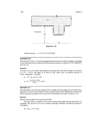 160                                                                                           Chapter 5




                                               Lake



                   /AVAVAVA//>, VAVAVA                             /AVA


                                                                  D
                        Clay deposit
                                        37ft             AVAVAVW




                                               Figure Ex. 5.5



       Effective pressure, a' = 37 x 47.41 = 1754 lb/ft:


Example 5.6
If the water level in Ex. 5.5 remains unchanged and an excavation is made by dredging, what depth
of clay must be removed to reduce the effective pressure at point A at a depth of 37 ft by 1000 lb/ft2?
(Fig. Ex. 5.5)

Solution
As in Ex. 5.5, yb = 47.41 lb/ft3, let the depth of excavation be D. The effective depth over the point
A is (37 - D) ft. The depth of D must be such which gives an effective pressure of
(1754 - 1000) lb/ft3 = 754 lb/ft2
       or   (37 - D ) x 47.41 =754

          ^ 37x47.41-754 _ 1 i r
       or D =           = 21.1 ft
                47.41


Example 5.7
The water table is lowered from a depth of 10 ft to a depth of 20 ft in a deposit of silt. All the silt is
saturated even after the water table is lowered. Its water content is 26%. Estimate the increase in the
effective pressure at a depth of 34 ft on account of lowering the water table. Assume Gs = 2.7.

Solution
Effective pressure before lowering the water table.
       The water table is at a depth of 10 ft and the soil above this depth remains saturated but not
submerged. The soil from 10 ft to 20 ft remains submerged. Therefore, the effective pressure at
34 ft depth is

                     (34-10)^
 