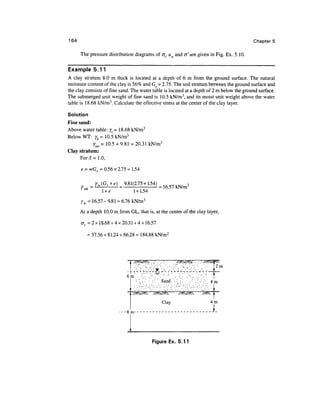 164                                                                                                    Chapters

      The pressure distribution diagrams of at, uw and cr'are given in Fig. Ex. 5.10.

Example 5.11
A clay stratum 8.0 m thick is located at a depth of 6 m from the ground surface. The natural
moisture content of the clay is 56% and G^ = 2.75. The soil stratum between the ground surface and
the clay consists of fine sand. The water table is located at a depth of 2 m below the ground surface.
The submerged unit weight of fine sand is 10.5 kN/m3, and its moist unit weight above the water
table is 18.68 kN/m3. Calculate the effective stress at the center of the clay layer.

Solution
Fine sand:
Above water table: yt = 18.68 kN/m3
Below WT: yb = 10.5 kN/m3
            ysat = 10.5 + 9.81 = 20.31 kN/m3
Clay stratum:
      For 5= 1.0,

      e = wG = 0.56 x 2.75 = 1.54

             yw(Gs+e)      9.81(2.75 + 1.54)
                                             = 16.57 kN/m3
                l +e            1 + 1.54
      yb = 16.57-9.81 = 6.76 kN/m3
      At a depth 10.0 m from GL, that is, at the center of the clay layer,

      at =2x18.68 + 4x20.31 + 4x16.57

         = 37.36 + 81.24 + 66.28 = 184.88 kN/m2



                                ,   //K&Q?^ . / . . ; .              x^Sx^V . . . //>^y/ l<
                                           :                            :   :             2m
                                    1'i '•' L' C^ ir- _•'• '"J'i '-' L' C^1 - -•'• '•'•
                            6 m . •;_. ,•'•'.-" . ' • ' ' . '       . •; . ,•'•'.- ...  : !
                                     - ••'.;_-..'   • •' '. Sand-''- V -.'.' • •' V!: ; ; :      4m

                                    /vVV^vXvvS      /vVVOvVVvs        /vVv^OVVvs,       /VVNV




                          _ c                              *                                   j m
                                                                                                 1..


                                                    Figure Ex. 5.11
 